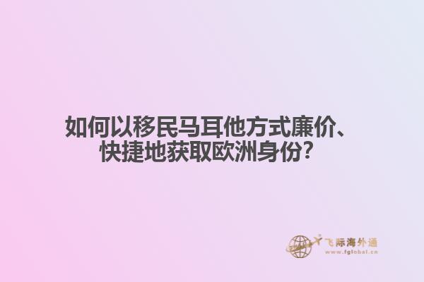如何以移民马耳他方式廉价、快捷地获取欧洲身份？