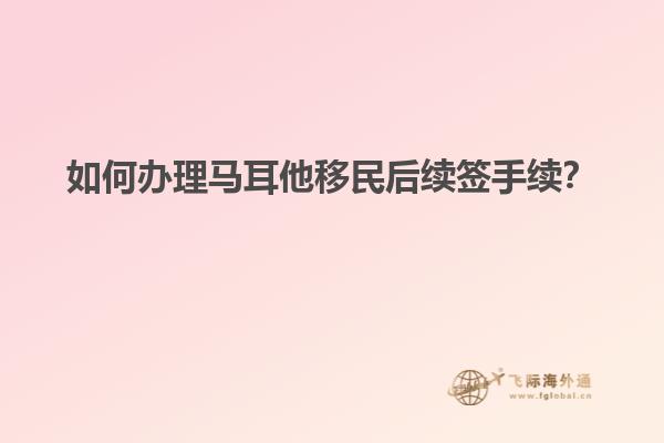如何办理马耳他移民后续签手续？