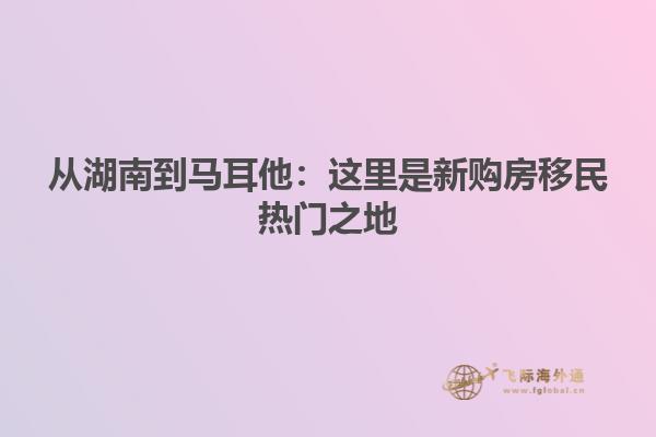 从湖南到马耳他：这里是新购房移民热门之地