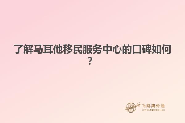 了解马耳他移民服务中心的口碑如何？