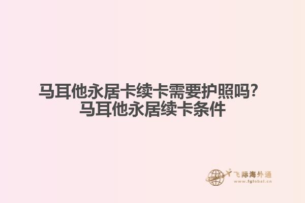 马耳他永居卡续卡需要护照吗？马耳他永居续卡条件