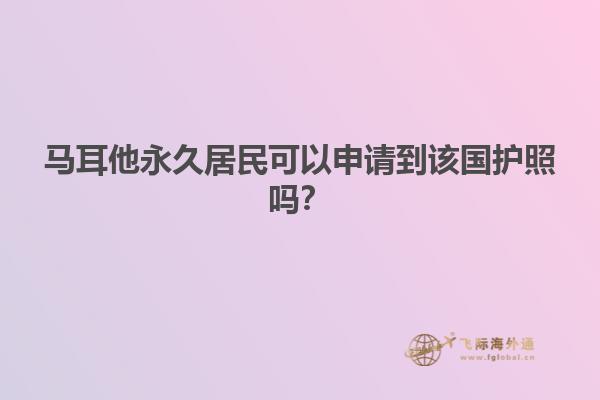 马耳他永久居民可以申请到该国护照吗？