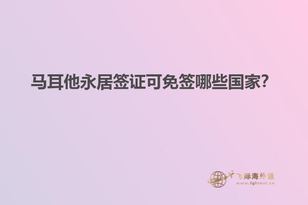 马耳他永居签证可免签哪些国家？