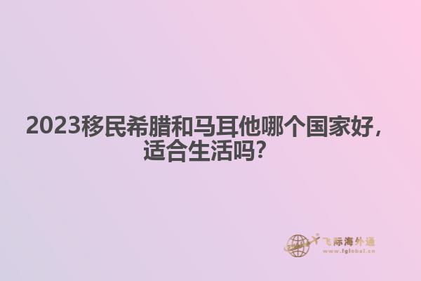 2023移民希腊和马耳他哪个国家好，适合生活吗？