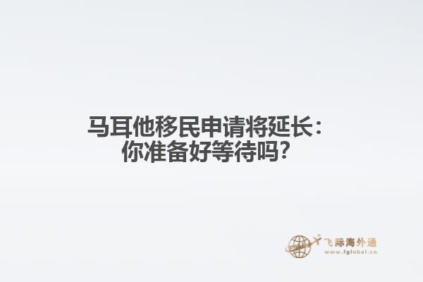 马耳他移民申请将延长：你准备好等待吗？
