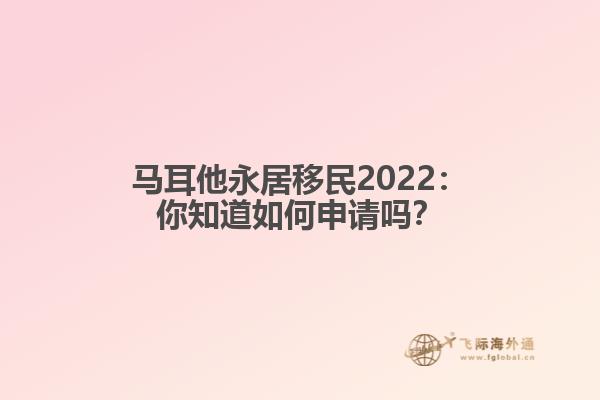 马耳他永居移民2022：你知道如何申请吗？