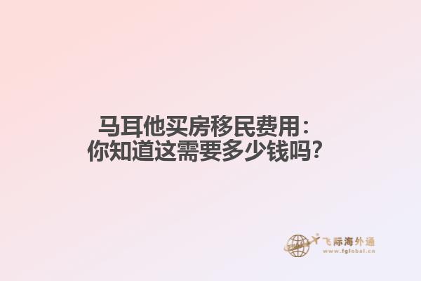 马耳他买房移民费用：你知道这需要多少钱吗？
