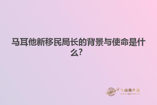 马耳他新移民局长的背景与使命是什么？