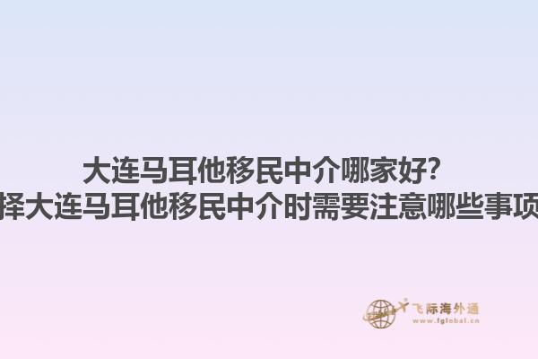 大连马耳他移民中介哪家好？选择大连马耳他移民中介时需要注意哪些事项？