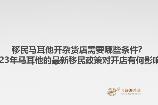移民马耳他开杂货店需要哪些条件？2023年马耳他的最新移民政策对开店有何影响？1.jpg