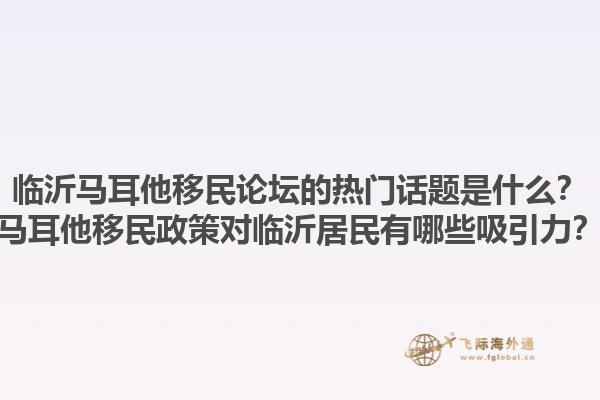 临沂马耳他移民论坛的热门话题是什么？马耳他移民政策对临沂居民有哪些吸引力？