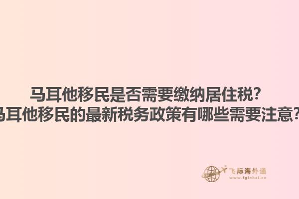 马耳他移民是否需要缴纳居住税？马耳他移民的最新税务政策有哪些需要注意？