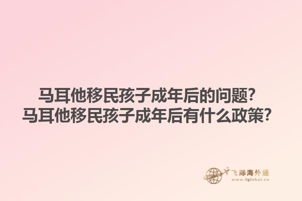 马耳他移民孩子成年后的问题？马耳他移民孩子成年后有什么政策？1.jpg