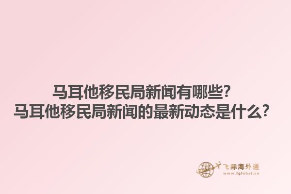马耳他移民局新闻有哪些？马耳他移民局新闻的最新动态是什么？1.jpg