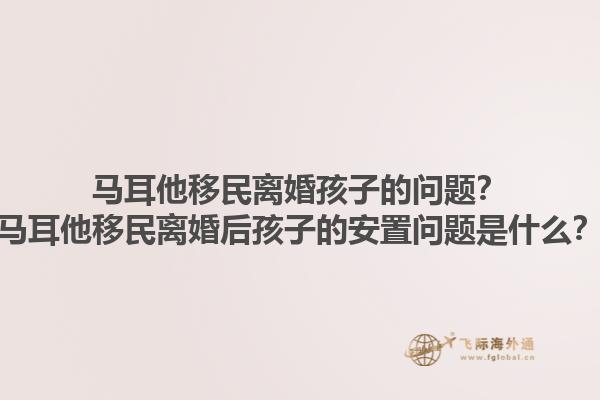马耳他移民离婚孩子的问题？马耳他移民离婚后孩子的安置问题是什么？1.jpg