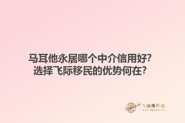 马耳他永居哪个中介信用好？选择飞际移民的优势何在？1.jpg