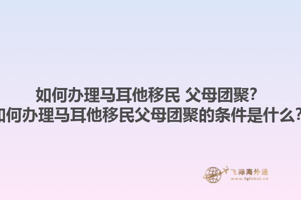 如何办理马耳他移民 父母团聚？如何办理马耳他移民父母团聚的条件是什么？1.jpg