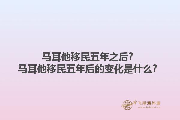 马耳他移民五年之后？马耳他移民五年后的变化是什么？