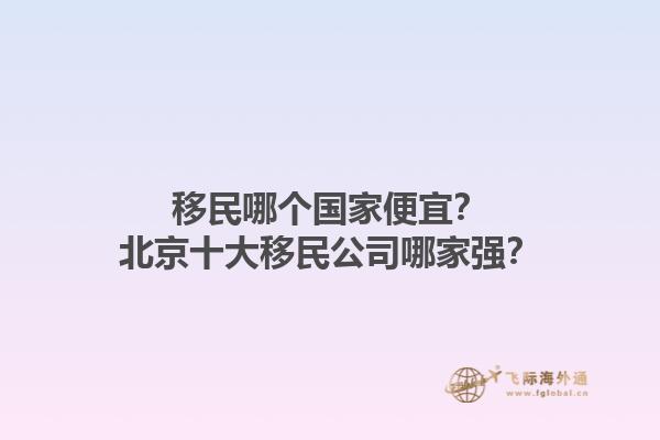 移民哪个国家便宜？北京十大移民公司哪家强？