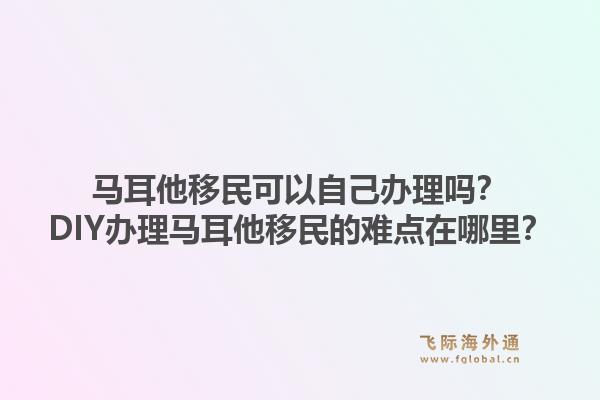 马耳他移民可以自己办理吗？DIY办理马耳他移民的难点在哪里？1.jpg