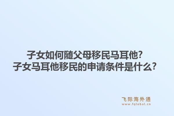 子女如何随父母移民马耳他？子女马耳他移民的申请条件是什么？1.jpg