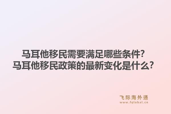马耳他移民需要满足哪些条件？马耳他移民政策的最新变化是什么？1.jpg