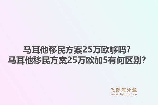马耳他移民方案25万欧够吗？马耳他移民方案25万欧加5有何区别？1.jpg