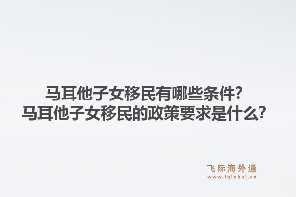 马耳他子女移民有哪些条件？马耳他子女移民的政策要求是什么？1.jpg
