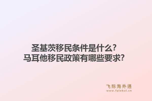 圣基茨移民条件是什么？马耳他移民政策有哪些要求？1.jpg