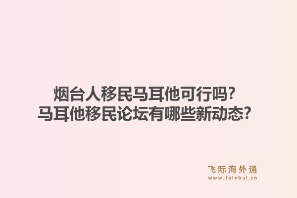 烟台人移民马耳他可行吗？马耳他移民论坛有哪些新动态？1.jpg