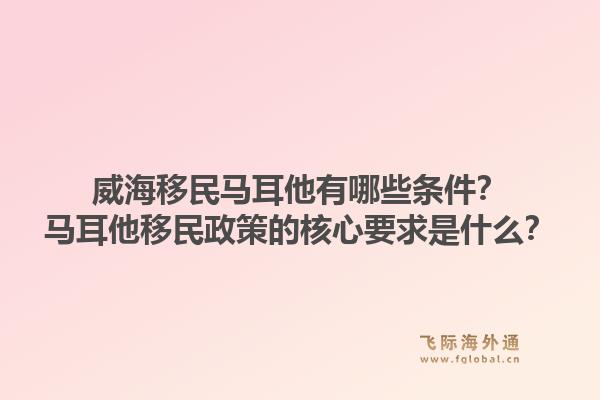 威海移民马耳他有哪些条件？马耳他移民政策的核心要求是什么？1.jpg