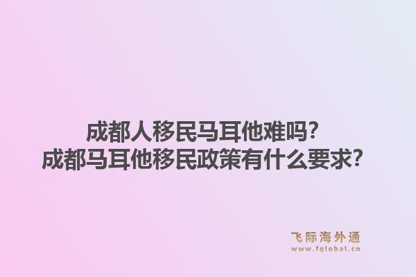成都人移民马耳他难吗？成都马耳他移民政策有什么要求？1.jpg