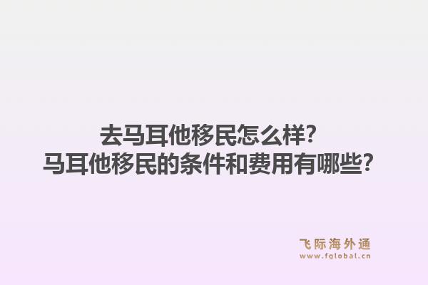 去马耳他移民怎么样？马耳他移民的条件和费用有哪些？1.jpg