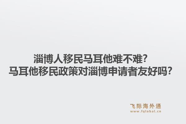 淄博人移民马耳他难不难？马耳他移民政策对淄博申请者友好吗？1.jpg