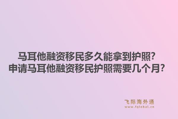 马耳他融资移民多久能拿到护照？申请马耳他融资移民护照需要几个月？1.jpg