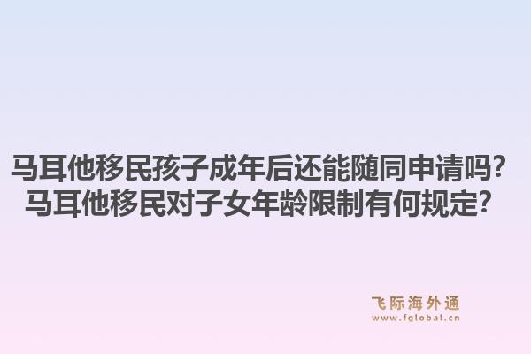 马耳他移民孩子成年后还能随同申请吗?马耳他移民对子女年龄限制有何规定?1.jpg