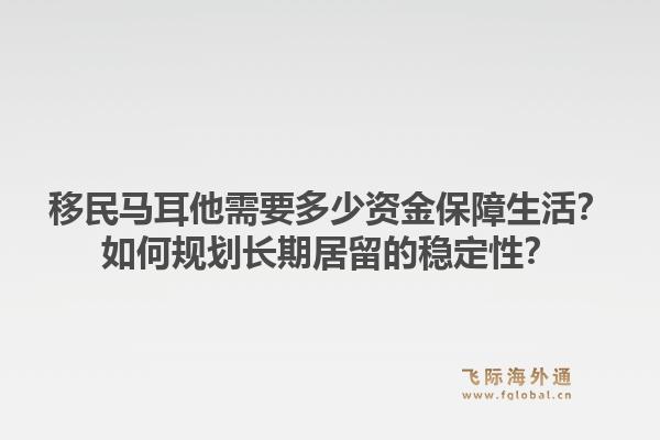 移民马耳他需要多少资金保障生活?如何规划长期居留的稳定性?1.jpg