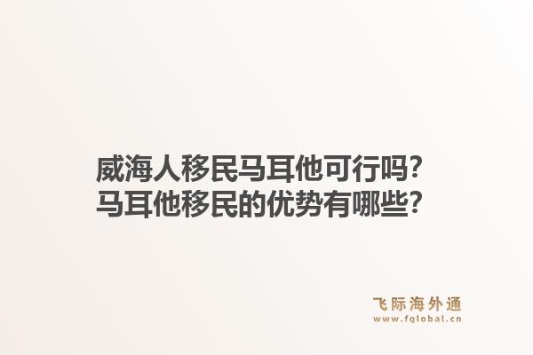 威海人移民马耳他可行吗?马耳他移民的优势有哪些?1.jpg