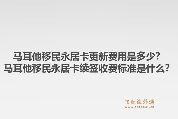 马耳他移民永居卡更新费用是多少?马耳他移民永居卡续签收费标准是什么?1.jpg