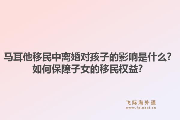 马耳他移民中离婚对孩子的影响是什么?如何保障子女的移民权益?1.jpg