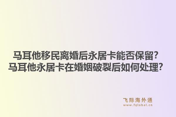 马耳他移民离婚后永居卡能否保留?马耳他永居卡在婚姻破裂后如何处理?1.jpg