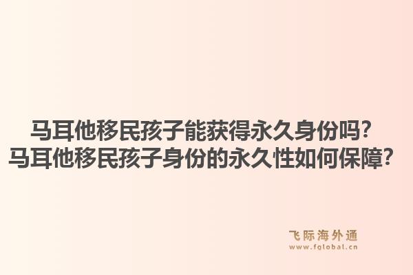 马耳他移民孩子能获得永久身份吗？马耳他移民孩子身份的永久性如何保障？1.jpg