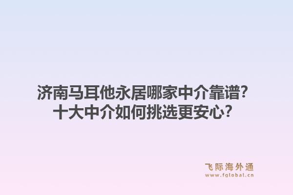 济南马耳他永居哪家中介靠谱？十大中介如何挑选更安心？1.jpg