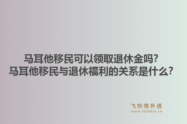 马耳他移民可以领取退休金吗？马耳他移民与退休福利的关系是什么？