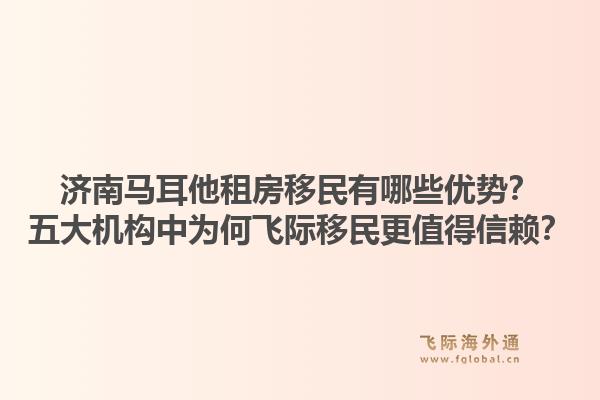 济南马耳他租房移民有哪些优势？五大机构中为何飞际移民更值得信赖？