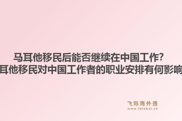 马耳他移民后能否继续在中国工作？马耳他移民对中国工作者的职业安排有何影响？
