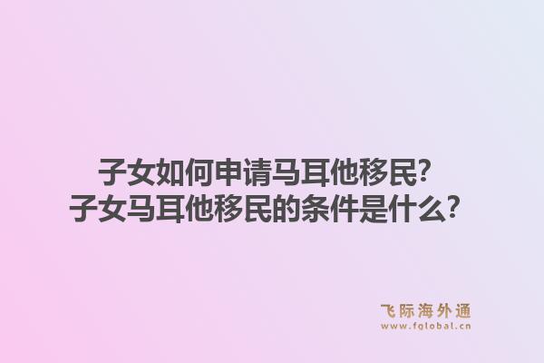子女如何申请马耳他移民？子女马耳他移民的条件是什么？