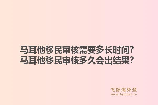 马耳他移民审核需要多长时间？马耳他移民审核多久会出结果？