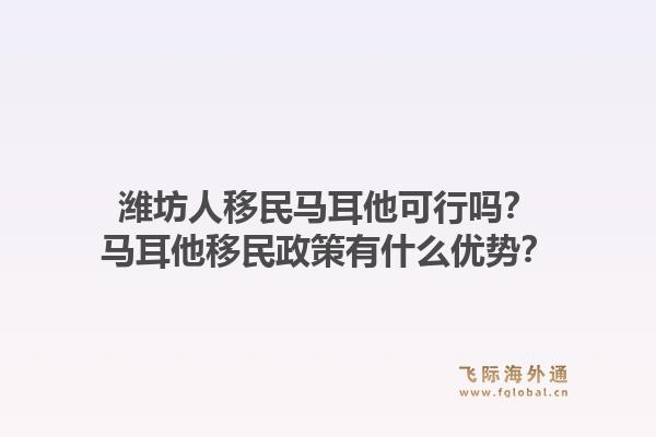 潍坊人移民马耳他可行吗?马耳他移民政策有什么优势?1.jpg