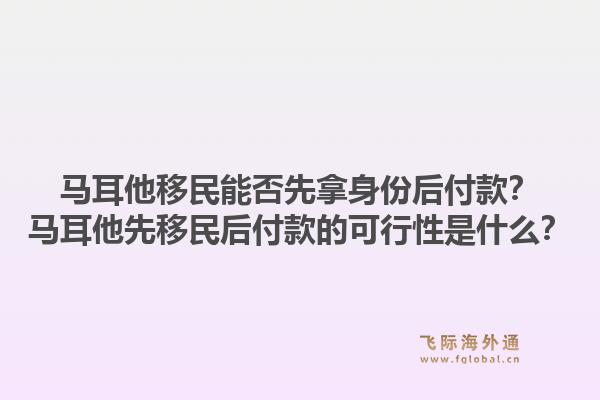 马耳他移民能否先拿身份后付款?马耳他先移民后付款的可行性是什么?1.jpg